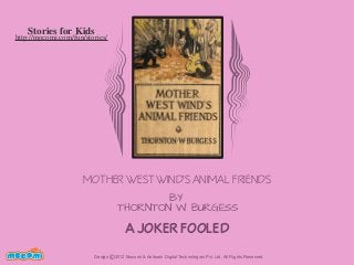 Stories for Kids

http://mocomi.com/fun/stories/

MOTHER WEST WIND'S ANIMAL FRIENDS
BY
THORNTON W. BURGESS

A JOKER FOOLED
F UN FOR ME!

Design © 2012 Mocomi & Anibrain Digital Technologies Pvt. Ltd. All Rights Reserved.

 