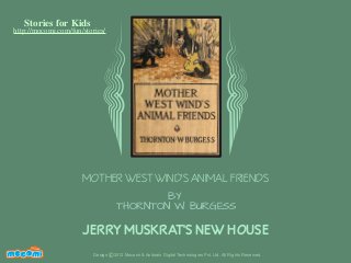 Stories for Kids

http://mocomi.com/fun/stories/

MOTHER WEST WIND'S ANIMAL FRIENDS
BY
THORNTON W. BURGESS

JERRY MUSKRAT'S NEW HOUSE
F UN FOR ME!

Design © 2012 Mocomi & Anibrain Digital Technologies Pvt. Ltd. All Rights Reserved.

 