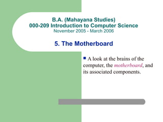B.A. (Mahayana Studies)
000-209 Introduction to Computer Science
November 2005 - March 2006
5. The Motherboard
 A look at the brains of the
computer, the motherboard, and
its associated components.
 