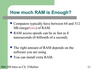 000-209 Intro to CS. 5/Mother 11
 Computers typically have between 64 and 512
Mb (megabytes) of RAM.
 RAM access speeds can be as fast as 8
nanoseconds (8 billionth of a second).
 The right amount of RAM depends on the
software you are using.
 You can install extra RAM.
How much RAM is Enough?
 
