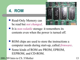 000-209 Intro to CS. 5/Mother 13
 Read-Only Memory can
be read but not changed.
 It is non-volatile storage: it remembers its
contents even when the power is turned off.
 ROM chips are used to store the instructions a
computer needs during start-up, called firmware.
 Some kinds of ROM are PROM, EPROM,
EEPROM, and CD-ROM.
4. ROM
 