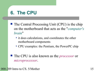 000-209 Intro to CS. 5/Mother 15
6. The CPU
 The Central Processing Unit (CPU) is the chip
on the motherboard that acts as the "computer's
brain"
 it does calculations, and coordinates the other
motherboard components
 CPU examples: the Pentium, the PowerPC chip
 The CPU is also known as the processor or
microprocessor.
 