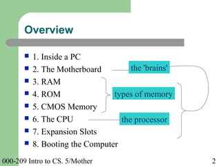 000-209 Intro to CS. 5/Mother 2
Overview
 1. Inside a PC
 2. The Motherboard
 3. RAM
 4. ROM
 5. CMOS Memory
 6. The CPU
 7. Expansion Slots
 8. Booting the Computer
types of memory
the 'brains'
the processor
 