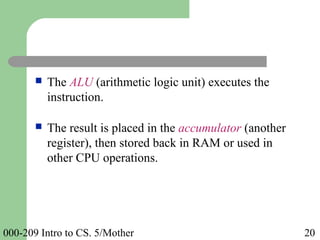 000-209 Intro to CS. 5/Mother 20
 The ALU (arithmetic logic unit) executes the
instruction.
 The result is placed in the accumulator (another
register), then stored back in RAM or used in
other CPU operations.
 