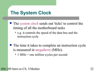 000-209 Intro to CS. 5/Mother 22
 The system clock sends out 'ticks' to control the
timing of all the motherboard tasks
 e.g. it controls the speed of the data bus and the
instruction cycle
 The time it takes to complete an instruction cycle
is measured in megahertz (MHz).
 1 MHz = one million cycles per second
The System Clock
 