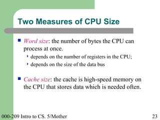 000-209 Intro to CS. 5/Mother 23
 Word size: the number of bytes the CPU can
process at once.
 depends on the number of registers in the CPU;
 depends on the size of the data bus
 Cache size: the cache is high-speed memory on
the CPU that stores data which is needed often.
Two Measures of CPU Size
 