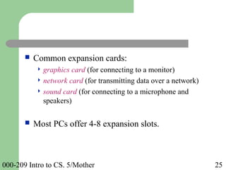 000-209 Intro to CS. 5/Mother 25
 Common expansion cards:
 graphics card (for connecting to a monitor)
 network card (for transmitting data over a network)
 sound card (for connecting to a microphone and
speakers)
 Most PCs offer 4-8 expansion slots.
 