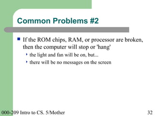 000-209 Intro to CS. 5/Mother 32
 If the ROM chips, RAM, or processor are broken,
then the computer will stop or 'hang'
 the light and fan will be on, but...
 there will be no messages on the screen
Common Problems #2
 