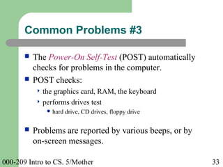 000-209 Intro to CS. 5/Mother 33
 The Power-On Self-Test (POST) automatically
checks for problems in the computer.
 POST checks:
 the graphics card, RAM, the keyboard
 performs drives test
 hard drive, CD drives, floppy drive
 Problems are reported by various beeps, or by
on-screen messages.
Common Problems #3
 
