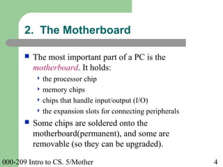 000-209 Intro to CS. 5/Mother 4
 The most important part of a PC is the
motherboard. It holds:
 the processor chip
 memory chips
 chips that handle input/output (I/O)
 the expansion slots for connecting peripherals
 Some chips are soldered onto the
motherboard(permanent), and some are
removable (so they can be upgraded).
2. The Motherboard
 