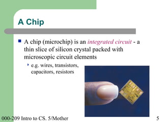 000-209 Intro to CS. 5/Mother 5
 A chip (microchip) is an integrated circuit - a
thin slice of silicon crystal packed with
microscopic circuit elements
 e.g. wires, transistors,
capacitors, resistors
A Chip
 