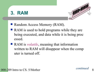 000-209 Intro to CS. 5/Mother 8
 Random Access Memory (RAM).
 RAM is used to hold programs while they are
being executed, and data while it is being proc
essed.
 RAM is volatile, meaning that information
written to RAM will disappear when the comp
uter is turned off.
3. RAM
continued
 