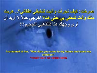 صرخت :  كيف تجرأتِ وأتيت لتخيفي اطفالي؟ ..  هربت منك وأنت تلحقي بي حتى هنا؟  اخرجي حالاً  لا أريد أن أرى وجهك هنا فلتذهبي للجحيم !!! I screamed at her, "How dare you come to my house and scare my children!" GET OUT OF HERE! NOW!!!" 