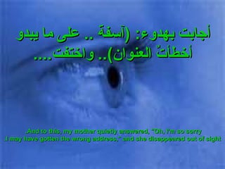 أجابت بهدوء : ( آسفة  ..  على ما يبدو أخطأتٌ العنوان )..  واختفت .... And to this, my mother quietly answered, "Oh, I'm so sorry.  I may have gotten the wrong address," and she disappeared out of sight. 
