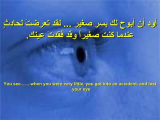 أود أن أبوح لك بسر صغير  ...  لقد تعرضتَ لحادثٍ عندما كنت صغيراً وقد فقدتَ عينك . You see........when you were very little, you got into an accident, and lost your eye.  