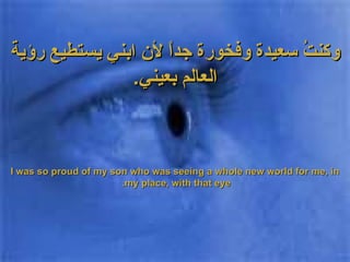 وكنتُ سعيدة وفخورة جداً لأن ابني يستطيع رؤية العالم بعيني . I was so proud of my son who was seeing a whole new world for me, in my place, with that eye.  