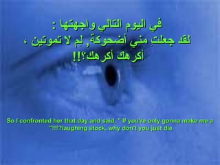 في اليوم التالي واجهتها  : لقد جعلتِ مني أضحوكة ,  لِم لا تموتين  ،أكرهك أكرهك ؟ !!   So I confronted her that day and said, " If you're only gonna make me a laughing stock, why don't you just die?!!!"  