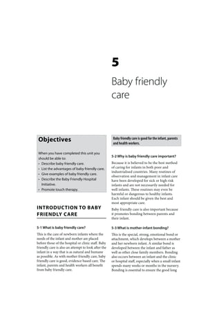 5
                                                     Baby friendly
                                                     care


 Objectives                                           Baby friendly care is good for the infant, parents
                                                      and health workers.

 When you have completed this unit you
                                                     5-2 Why is baby friendly care important?
 should be able to:
 • Describe baby friendly care.                      Because it is believed to be the best method
 • List the advantages of baby friendly care.        of caring for infants in both poor and
                                                     industrialised countries. Many routines of
 • Give examples of baby friendly care.
                                                     observation and management in infant care
 • Describe the Baby Friendly Hospital               have been developed for sick or high risk
   Initiative.                                       infants and are not necessarily needed for
 • Promote touch therapy.                            well infants. These routines may even be
                                                     harmful or dangerous to healthy infants.
                                                     Each infant should be given the best and
                                                     most appropriate care.
INTRODUCTION TO BABY                                 Baby friendly care is also important because
FRIENDLY CARE                                        it promotes bonding between parents and
                                                     their infant.

5-1 What is baby friendly care?                      5-3 What is mother-infant bonding?
This is the care of newborn infants where the        This is the special, strong, emotional bond or
needs of the infant and mother are placed            attachment, which develops between a mother
before those of the hospital or clinic staff. Baby   and her newborn infant. A similar bond is
friendly care is also an attempt to look after the   developed between the infant and father as
infant in a way that is as natural and humane        well as other close family members. Bonding
as possible. As with mother friendly care, baby      also occurs between an infant and the clinic
friendly care is good, evidence based care. The      or hospital staff, especially when a small infant
infant, parents and health workers all benefit       spends many weeks or months in the nursery.
from baby friendly care.                             Bonding is essential to ensure the good long
 