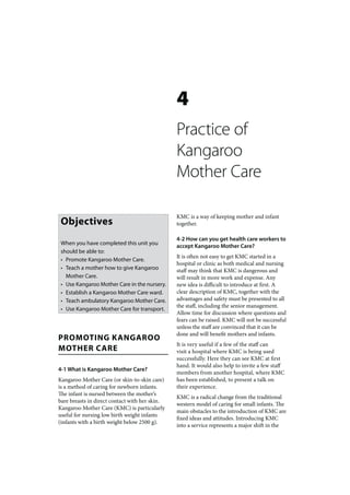 4
                                                Practice of
                                                Kangaroo
                                                Mother Care

                                                KMC is a way of keeping mother and infant
 Objectives                                     together.

                                                4-2 How can you get health care workers to
 When you have completed this unit you          accept Kangaroo Mother Care?
 should be able to:
                                                It is often not easy to get KMC started in a
 • Promote Kangaroo Mother Care.
                                                hospital or clinic as both medical and nursing
 • Teach a mother how to give Kangaroo          staff may think that KMC is dangerous and
   Mother Care.                                 will result in more work and expense. Any
 • Use Kangaroo Mother Care in the nursery.     new idea is difficult to introduce at first. A
 • Establish a Kangaroo Mother Care ward.       clear description of KMC, together with the
 • Teach ambulatory Kangaroo Mother Care.       advantages and safety must be presented to all
                                                the staff, including the senior management.
 • Use Kangaroo Mother Care for transport.
                                                Allow time for discussion where questions and
                                                fears can be raised. KMC will not be successful
                                                unless the staff are convinced that it can be
                                                done and will benefit mothers and infants.
PROMOTING KANGAROO
                                                It is very useful if a few of the staff can
MOTHER CARE                                     visit a hospital where KMC is being used
                                                successfully. Here they can see KMC at first
                                                hand. It would also help to invite a few staff
4-1 What is Kangaroo Mother Care?
                                                members from another hospital, where KMC
Kangaroo Mother Care (or skin-to-skin care)     has been established, to present a talk on
is a method of caring for newborn infants.      their experience.
The infant is nursed between the mother’s
                                                KMC is a radical change from the traditional
bare breasts in direct contact with her skin.
                                                western model of caring for small infants. The
Kangaroo Mother Care (KMC) is particularly
                                                main obstacles to the introduction of KMC are
useful for nursing low birth weight infants
                                                fixed ideas and attitudes. Introducing KMC
(infants with a birth weight below 2500 g).
                                                into a service represents a major shift in the
 