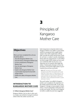 3
                                                 Principles of
                                                 Kangaroo
                                                 Mother Care

                                                 body temperature to keep her infant warm.
 Objectives                                      Kangaroo Mother Care (KMC) is particularly
                                                 useful for nursing low birth weight infants
                                                 (infants with a birth weight below 2500 g).
 When you have completed this unit you           KMC provides the infant with the basic needs
 should be able to:                              for survival, i.e. mother’s warmth, stimulation,
 • Describe Kangaroo Mother Care.                breast milk, love and protection. As 20 million
 • Give the history of Kangaroo Mother Care.     low birth weight (LBW) infants are born each
                                                 year worldwide, KMC has become a very
 • List the components of Kangaroo
                                                 important way of caring for these high risk
   Mother Care.                                  infants. Unfortunately, attempts to lower the
 • Give the advantages of Kangaroo               prevalence of low birth weight infants in poor
   Mother Care.                                  countries has not been successful.
 • Explain why Kangaroo Mother Care                NOTE  KMC reminds one of the way mother
   is particularly important for low birth         kangaroos (and other marsupials) care for and
   weight infants.                                 keep their infants warm in a special pouch. The
                                                   mother kangaroo carries her infant against her
 • Explain the safety of Kangaroo Mother           body both day and night. While in the pouch,
   Care.                                           the infant is warm, protected and able to suckle
                                                   whenever it wants.
                                                 The word ‘mother’ was added to kangaroo
                                                 mother care to emphasise the importance of
INTRODUCTION TO                                  the mother and her breast milk. As the word
KANGAROO MOTHER CARE                             ‘kangaroo’ is foreign to many people in South
                                                 Africa, it may be preferable to talk about skin-
                                                 to-skin care instead. The Zulu word ‘ukugona’
3-1 What is Kangaroo Mother Care?                (to hold or cuddle) has also been suggested.
Kangaroo Mother Care (or skin-to-skin care),
is a simple, easy method of caring for newborn
infants where the mother uses her own
 