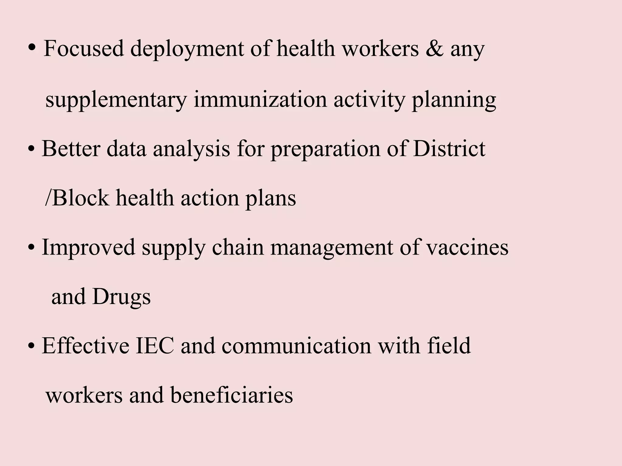 • Focused deployment of health workers & any
supplementary immunization activity planning
• Better data analysis for preparation of District
/Block health action plans
• Improved supply chain management of vaccines
and Drugs
• Effective IEC and communication with field
workers and beneficiaries
 