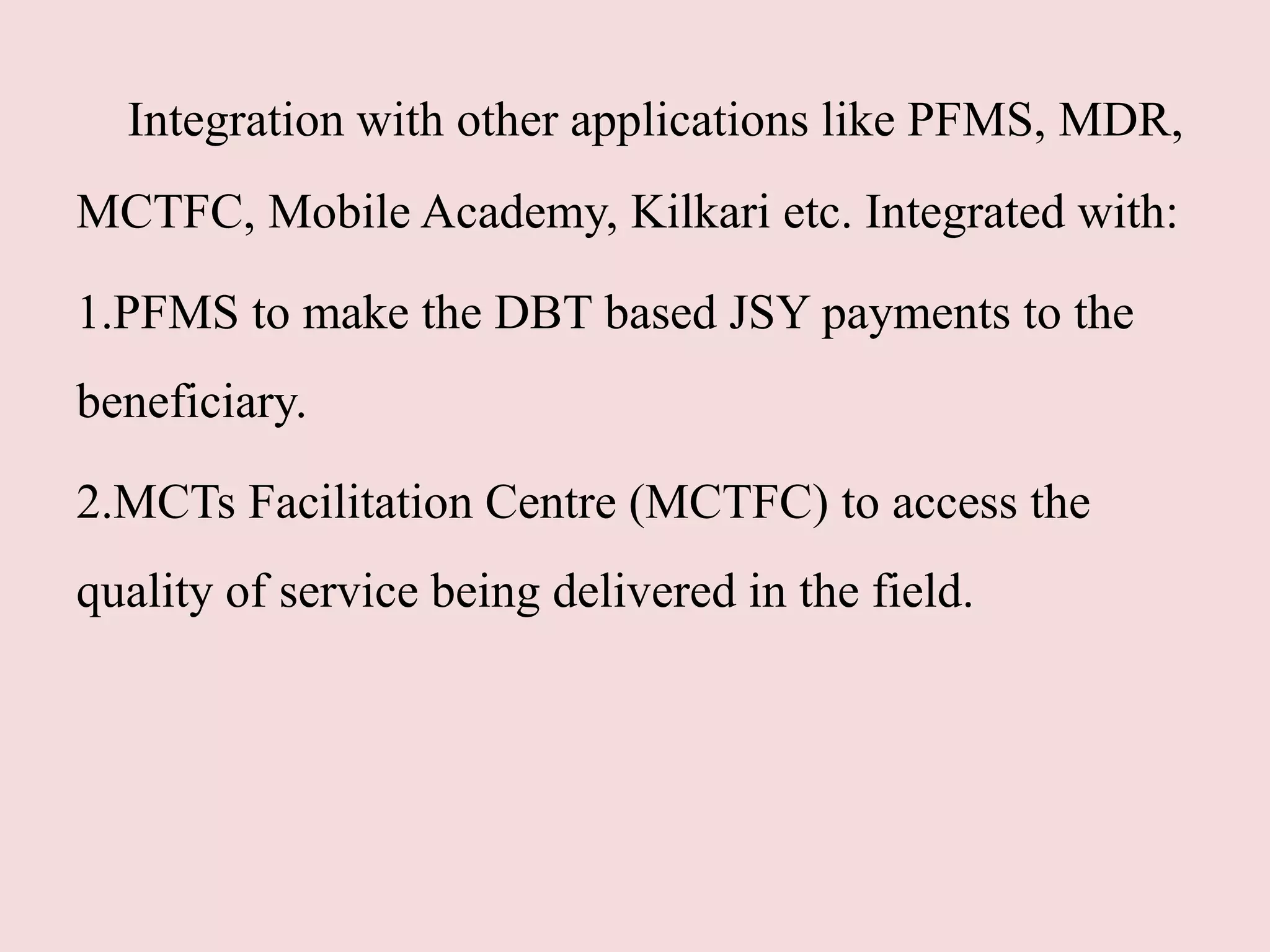 Integration with other applications like PFMS, MDR,
MCTFC, Mobile Academy, Kilkari etc. Integrated with:
1.PFMS to make the DBT based JSY payments to the
beneficiary.
2.MCTs Facilitation Centre (MCTFC) to access the
quality of service being delivered in the field.
 