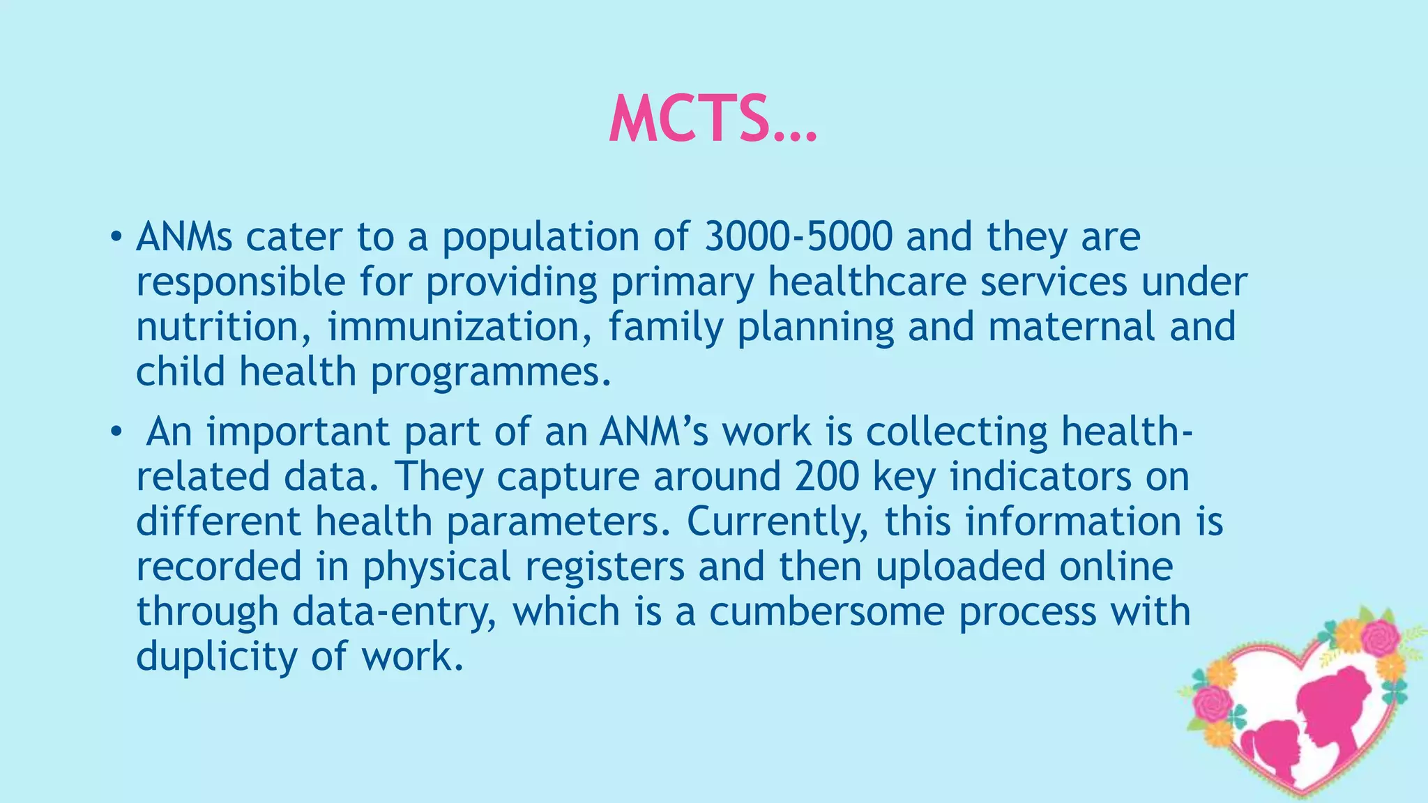 MCTS…
• ANMs cater to a population of 3000-5000 and they are
responsible for providing primary healthcare services under
nutrition, immunization, family planning and maternal and
child health programmes.
• An important part of an ANM’s work is collecting health-
related data. They capture around 200 key indicators on
different health parameters. Currently, this information is
recorded in physical registers and then uploaded online
through data-entry, which is a cumbersome process with
duplicity of work.
 