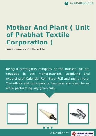 +918588805134
A Member of
Mother And Plant ( Unit
of Prabhat Textile
Corporation )
www.indiamart.com/motherandplant
Being a prestigious company of the market, we are
engaged in the manufacturing, supplying and
exporting of Calender Roll, Steel Roll and many more.
The ethics and principals of business are used by us
while performing any given task.
 