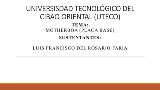 UNIVERSISDAD TECNOLÓGICO DEL
CIBAO ORIENTAL (UTECO)
TEMA:
MOTHERBOA (PLACA BASE)
SUSTENTANTES:
LUIS FRANCISCO DEL ROSARIO FARIA
 