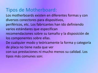 Tipos de Motherboard:Los motherboards existen en diferentes formas y con diversos conectores para dispositivos, periféricos, etc. Los fabricantes han ido definiendo varios estándares que especifican recomendaciones sobre su tamaño y la disposición de los componentes sobre ellas. De cualquier modo y teóricamente la forma y categoría de placa no tiene nada que ver con sus prestaciones ni mucho menos su calidad. Los tipos más comunes son: 