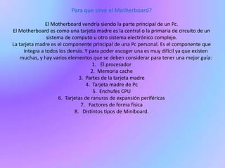 Para que sirve el Motherboard?El Motherboard vendría siendo la parte principal de un Pc.El Motherboard es como una tarjeta madre es la central o la primaria de circuito de un sistema de computo u otro sistema electrónico complejo.La tarjeta madre es el componente principal de una Pc personal. Es el componente que integra a todos los demás. Y para poder escoger una es muy difícil ya que existen muchas, y hay varios elementos que se deben considerar para tener una mejor guía:El procesador2.  Memoria cache3.  Partes de la tarjeta madre4.  Tarjeta madre de Pc5.  Enchufes CPU6.  Tarjetas de ranuras de expansión periféricas7.   Factores de forma física8.   Distintos tipos de Miniboard.