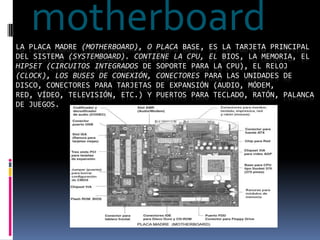 motherboard La placa madre (motherboard), o placa base, es la tarjeta principal del sistema (systemboard). Contiene la CPU, el BIOS, la memoria, el hipset(circuitos integrados de soporte para la CPU), el reloj (clock), los buses de conexión, conectores para las unidades de disco, conectores para tarjetas de expansión (audio, módem,red, vídeo, televisión, etc.) y puertos para teclado, ratón, palanca de juegos. 
