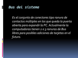 Bus del sistema	Es el conjunto de conectores tipo ranura de contactos múltiples en los que queda la puerta abierta para expandir la PC. Actualmente la computadoras tienen 2 o 3 ranuras de Bus libres para posibles adiciones de tarjetas en el futuro. 