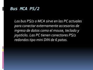 Bus MCA PS/2	Los bus PS/2 o MCA sirve en las PC actuales para conectar externamente accesorios de ingreso de datos como el mouse, teclado y joysticks. Las PC tienen conectores PS/2 redondos tipo mini DIN de 6 patas. 