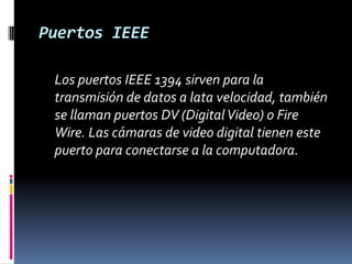 Puertos IEEE	Los puertos IEEE 1394 sirven para la transmisión de datos a lata velocidad, también se llaman puertos DV (Digital Video) o Fire Wire. Las cámaras de video digital tienen este puerto para conectarse a la computadora. 