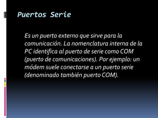 Puertos Serie	Es un puerto externo que sirve para la comunicación. La nomenclatura interna de la PC identifica al puerto de serie como COM (puerto de comunicaciones). Por ejemplo: un módem suele conectarse a un puerto serie (denominado también puerto COM). 