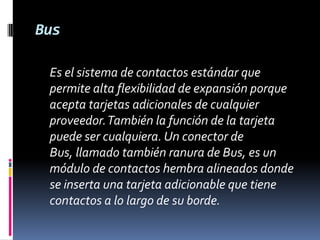 Bus	Es el sistema de contactos estándar que permite alta flexibilidad de expansión porque acepta tarjetas adicionales de cualquier proveedor. También la función de la tarjeta puede ser cualquiera. Un conector de Bus, llamado también ranura de Bus, es un módulo de contactos hembra alineados donde se inserta una tarjeta adicionable que tiene contactos a lo largo de su borde. 