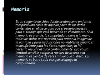 Memoria	Es un conjunto de chips donde se almacena en forma temporal una copia de aquella parte de los datos contenidos en el disco duro que el usuario necesita para el trabajo que está haciendo en el momento. Si la memoria es grande, la computadora tiene a la mano todos los datos que necesita para armar la imagen de la pantalla y para las funciones no visibles al usuario si es insuficiente para los datos requeridos, la PC necesita recurrir al disco continuamente. Eso causa lentitud sensible porque la rapidez de acceso a la memoria es cientos de veces mayor que al disco. La memoria se borra cada vez que se apaga la computadora. 