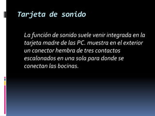 Tarjeta de sonido	La función de sonido suele venir integrada en la tarjeta madre de las PC. muestra en el exterior un conector hembra de tres contactos escalonados en una sola para donde se conectan las bocinas. 