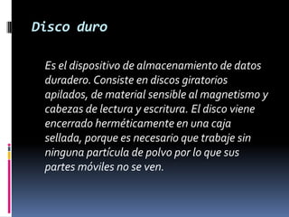 Disco duro	Es el dispositivo de almacenamiento de datos duradero. Consiste en discos giratorios apilados, de material sensible al magnetismo y cabezas de lectura y escritura. El disco viene encerrado herméticamente en una caja sellada, porque es necesario que trabaje sin ninguna partícula de polvo por lo que sus partes móviles no se ven. 