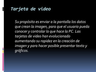 Tarjeta de video	Su propósito es enviar a la pantalla los datos que crean la imagen, para que el usuario pueda conocer y controlar lo que hace la PC. Las tarjetas de video han evolucionado aumentando su rapidez en la creación de imagen y para hacer posible presentar texto y gráficos. 