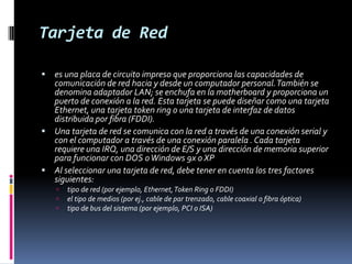 Tarjeta de Redes una placa de circuito impreso que proporciona las capacidades de comunicación de red hacia y desde un computador personal. También se denomina adaptador LAN; se enchufa en la motherboard y proporciona un puerto de conexión a la red. Esta tarjeta se puede diseñar como una tarjeta Ethernet, una tarjeta token ring o una tarjeta de interfaz de datos distribuida por fibra (FDDI). Una tarjeta de red se comunica con la red a través de una conexión serial y con el computador a través de una conexión paralela . Cada tarjeta requiere una IRQ, una dirección de E/S y una dirección de memoria superior para funcionar con DOS o Windows 9x o XP Al seleccionar una tarjeta de red, debe tener en cuenta los tres factores siguientes: tipo de red (por ejemplo, Ethernet, Token Ring o FDDI) el tipo de medios (por ej., cable de par trenzado, cable coaxial o fibra óptica) tipo de bus del sistema (por ejemplo, PCI o ISA) 