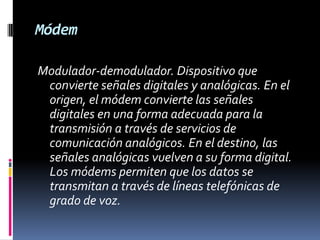 MódemModulador-demodulador. Dispositivo que convierte señales digitales y analógicas. En el origen, el módem convierte las señales digitales en una forma adecuada para la transmisión a través de servicios de comunicación analógicos. En el destino, las señales analógicas vuelven a su forma digital. Los módems permiten que los datos se transmitan a través de líneas telefónicas de grado de voz. 