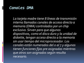 Canales DMA	La tarjeta madre tiene 8 líneas de transmisión interna llamados canales de acceso directo a memoria (DMA) controlados por un chip exclusivo. Sirven para que algunos dispositivos, como el disco duro y la unidad de diskette, tengan acceso directo a la memoria sin usar tiempo del microprocesador. Los canales están numerados del 0 al 7 y algunos tienen funciones fijas pre asignadas mientras que otros son asignados según resulta necesario. 