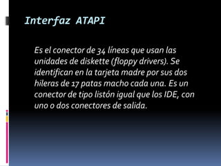 Interfaz ATAPI	Es el conector de 34 líneas que usan las unidades de diskette (floppy drivers). Se identifican en la tarjeta madre por sus dos hileras de 17 patas macho cada una. Es un conector de tipo listón igual que los IDE, con uno o dos conectores de salida. 