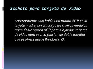 Sockets para tarjeta de video	Anteriormente solo había una ranura AGP en la tarjeta madre, sin embargo los nuevos modelos traen doble ranura AGP para alojar dos tarjetas de video para usar la función de doble monitor que se ofrece desde Windows 98.