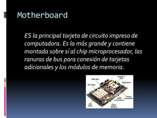 Motherboard 	ES la principal tarjeta de circuito impreso de computadora. Es la más grande y contiene montada sobre sí al chip microprocesador, las ranuras de bus para conexión de tarjetas adicionales y los módulos de memoria.  