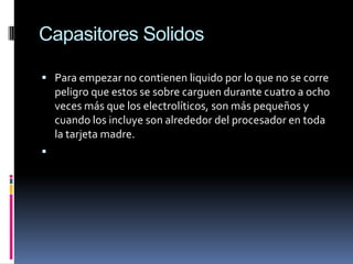 CapasitoresSolidosPara empezar no contienen liquido por lo que no se corre peligro que estos se sobre carguen durante cuatro a ocho veces más que los electrolíticos, son más pequeños y cuando los incluye son alrededor del procesador en toda la tarjeta madre.  