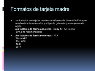 Formatos de tarjeta madreLos formatos de tarjetas madres se refieren a la dimensión física y el tamaño de la tarjeta madre y el tipo de gabinete que se ajuste a la tarjeta. Los factores de forma obsoletos:· Baby AT· AT Normal· LPX ( no recomendable)Los factores de forma modernos:· ATX· Micro ATX· Flex ATX· NLX· WTX