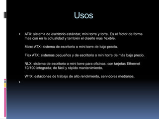 UsosATX: sistema de escritorio estándar, mini torre y torre. Es el factor de forma mas con en la actualidad y también el diseño mas flexible.Micro ATX: sistema de escritorio o mini torre de bajo precio.Flex ATX: sistemas pequeños y de escritorio o mini torre de más bajo precio.NLX: sistema de escritorio o mini torre para oficinas; con tarjetas Ethernet 10/100 integrada; de fácil y rápido mantenimiento.WTX: estaciones de trabajo de alto rendimiento, servidores medianos. 
